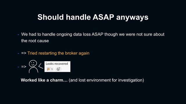 - We had to handle ongoing data loss ASAP though we were not sure about
the root cause
Should handle ASAP anyways
- => Tried restarting the broker again
- =>
Worked like a charm… (and lost environment for investigation)
