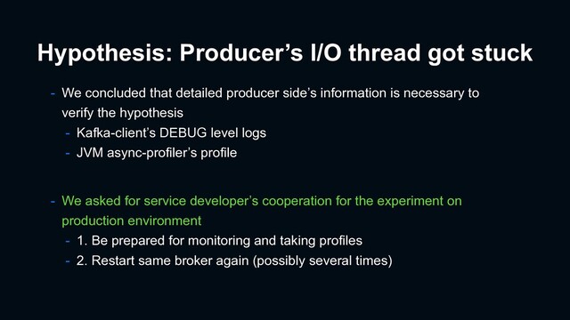 - We concluded that detailed producer side’s information is necessary to
verify the hypothesis
- Kafka-client’s DEBUG level logs
- JVM async-profiler’s profile
- We asked for service developer’s cooperation for the experiment on
production environment
- 1. Be prepared for monitoring and taking profiles
- 2. Restart same broker again (possibly several times)
Hypothesis: Producer’s I/O thread got stuck
