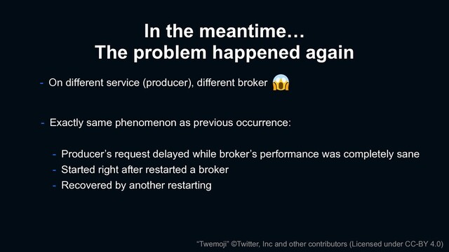 In the meantime…
The problem happened again
- On different service (producer), different broker
- Exactly same phenomenon as previous occurrence:
- Producer’s request delayed while broker’s performance was completely sane
- Started right after restarted a broker
- Recovered by another restarting
“Twemoji” ©Twitter, Inc and other contributors (Licensed under CC-BY 4.0)
