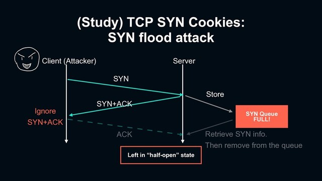 (Study) TCP SYN Cookies:
SYN flood attack
Client (Attacker) Server
SYN
SYN+ACK
ACK
SYN Queue
FULL!
Store
Left in “half-open” state
Ignore
SYN+ACK
Retrieve SYN info.
Then remove from the queue
