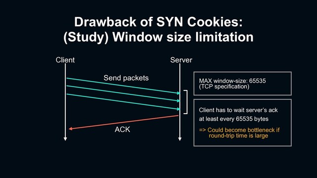 Drawback of SYN Cookies:
(Study) Window size limitation
Client Server
ACK
Send packets MAX window-size: 65535
(TCP specification)
Client has to wait server’s ack
at least every 65535 bytes
=> Could become bottleneck if
round-trip time is large
