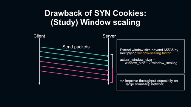 Drawback of SYN Cookies:
(Study) Window scaling
Client Server
Send packets
Extend window size beyond 65535 by
multiplying window-scaling factor
actual_window_size =
window_size * 2^window_scaling
=> Improve throughput especially on
large round-trip network
