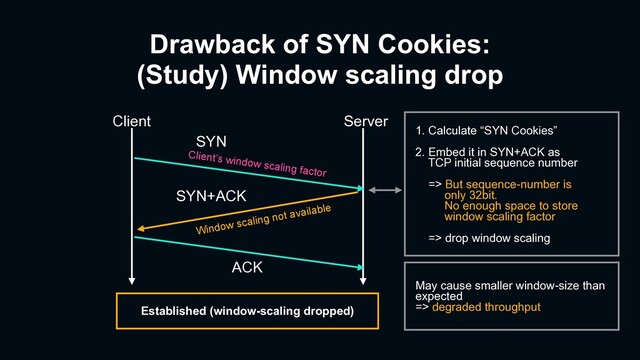 Client Server
ACK
Established (window-scaling dropped)
1. Calculate “SYN Cookies”
2. Embed it in SYN+ACK as
TCP initial sequence number
=> But sequence-number is
only 32bit.
No enough space to store
window scaling factor
=> drop window scaling
May cause smaller window-size than
expected
=> degraded throughput
SYN+ACK
SYN
Client’s window scaling factor
Window scaling not available
Drawback of SYN Cookies:
(Study) Window scaling drop
