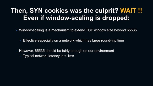 Then, SYN cookies was the culprit? WAIT !!
Even if window-scaling is dropped:
- Window-scaling is a mechanism to extend TCP window size beyond 65535
- Effective especially on a network which has large round-trip time
- However, 65535 should be fairly enough on our environment
- Typical network latency is < 1ms
