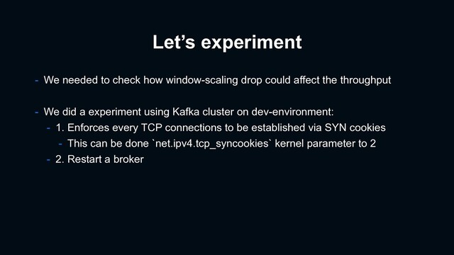 Let’s experiment
- We needed to check how window-scaling drop could affect the throughput
- We did a experiment using Kafka cluster on dev-environment:
- 1. Enforces every TCP connections to be established via SYN cookies
- This can be done `net.ipv4.tcp_syncookies` kernel parameter to 2
- 2. Restart a broker
