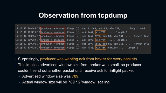 Observation from tcpdump
- Surprisingly, producer was wanting ack from broker for every packets
- This implies advertised window size from broker was small, so producer
couldn’t send out another packet until receive ack for inflight packet
- Advertised window size was 789.
- Actual window size will be 789 * 2^window_scaling
