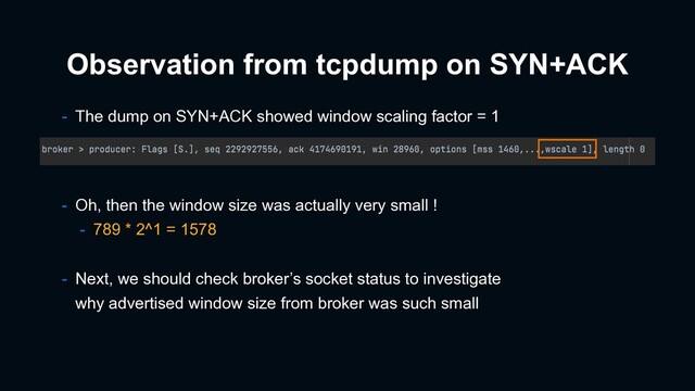 Observation from tcpdump on SYN+ACK
- Oh, then the window size was actually very small !
- 789 * 2^1 = 1578
- The dump on SYN+ACK showed window scaling factor = 1
- Next, we should check broker’s socket status to investigate
why advertised window size from broker was such small
