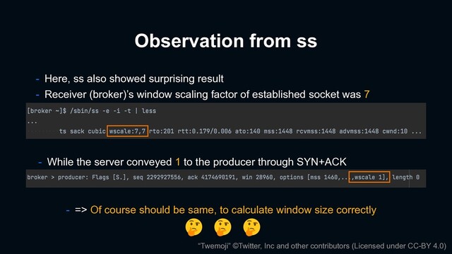 - Here, ss also showed surprising result
- Receiver (broker)’s window scaling factor of established socket was 7
Observation from ss
- While the server conveyed 1 to the producer through SYN+ACK
“Twemoji” ©Twitter, Inc and other contributors (Licensed under CC-BY 4.0)
- => Of course should be same, to calculate window size correctly
