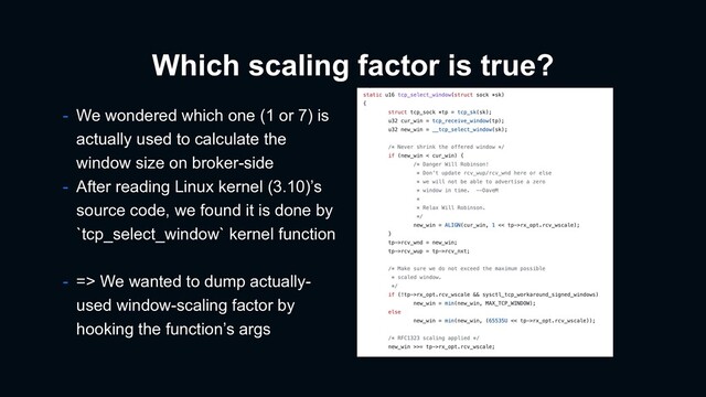Which scaling factor is true?
- We wondered which one (1 or 7) is
actually used to calculate the
window size on broker-side
- After reading Linux kernel (3.10)’s
source code, we found it is done by
`tcp_select_window` kernel function
- => We wanted to dump actually-
used window-scaling factor by
hooking the function’s args
