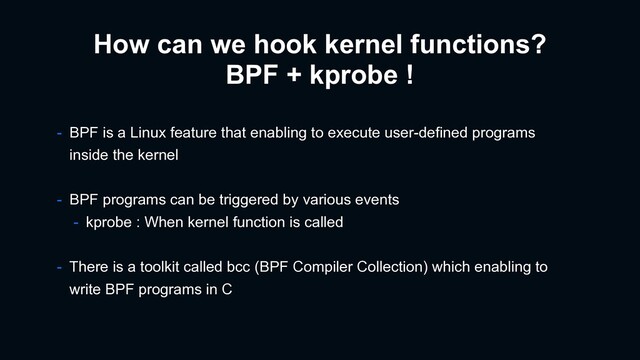 How can we hook kernel functions?
BPF + kprobe !
- BPF is a Linux feature that enabling to execute user-defined programs
inside the kernel
- BPF programs can be triggered by various events
- kprobe : When kernel function is called
- There is a toolkit called bcc (BPF Compiler Collection) which enabling to
write BPF programs in C
