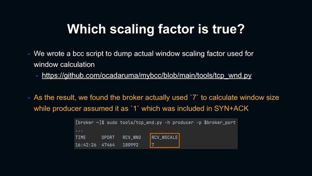 Which scaling factor is true?
- We wrote a bcc script to dump actual window scaling factor used for
window calculation
- https://github.com/ocadaruma/mybcc/blob/main/tools/tcp_wnd.py
- As the result, we found the broker actually used `7` to calculate window size
while producer assumed it as `1` which was included in SYN+ACK
