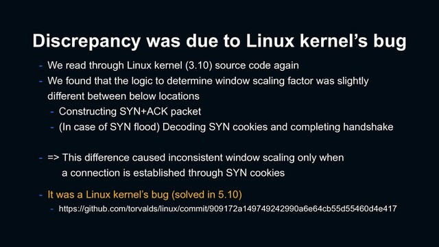 Discrepancy was due to Linux kernel’s bug
- We read through Linux kernel (3.10) source code again
- We found that the logic to determine window scaling factor was slightly
different between below locations
- Constructing SYN+ACK packet
- (In case of SYN flood) Decoding SYN cookies and completing handshake
- => This difference caused inconsistent window scaling only when
a connection is established through SYN cookies
- It was a Linux kernel’s bug (solved in 5.10)
- https://github.com/torvalds/linux/commit/909172a149749242990a6e64cb55d55460d4e417
