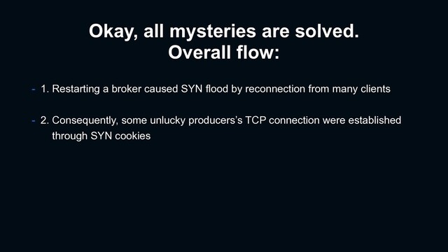 Okay, all mysteries are solved.
Overall flow:
- 1. Restarting a broker caused SYN flood by reconnection from many clients
- 2. Consequently, some unlucky producers’s TCP connection were established
through SYN cookies
