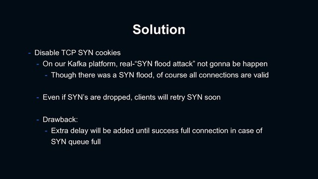 Solution
- Disable TCP SYN cookies
- On our Kafka platform, real-“SYN flood attack” not gonna be happen
- Though there was a SYN flood, of course all connections are valid
- Even if SYN’s are dropped, clients will retry SYN soon
- Drawback:
- Extra delay will be added until success full connection in case of
SYN queue full
