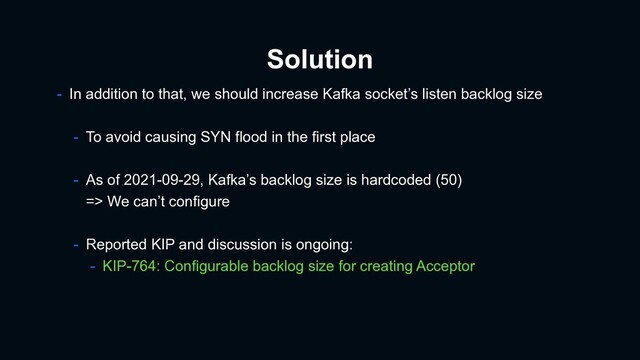 Solution
- In addition to that, we should increase Kafka socket’s listen backlog size
- To avoid causing SYN flood in the first place
- As of 2021-09-29, Kafka’s backlog size is hardcoded (50)
=> We can’t configure
- Reported KIP and discussion is ongoing:
- KIP-764: Configurable backlog size for creating Acceptor
