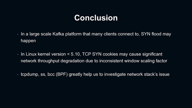 Conclusion
- In a large scale Kafka platform that many clients connect to, SYN flood may
happen
- In Linux kernel version < 5.10, TCP SYN cookies may cause significant
network throughput degradation due to inconsistent window scaling factor
- tcpdump, ss, bcc (BPF) greatly help us to investigate network stack’s issue
