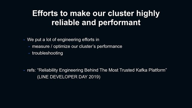 Efforts to make our cluster highly
reliable and performant
- refs: “Reliability Engineering Behind The Most Trusted Kafka Platform”
(LINE DEVELOPER DAY 2019)
- We put a lot of engineering efforts in
- measure / optimize our cluster’s performance
- troubleshooting
