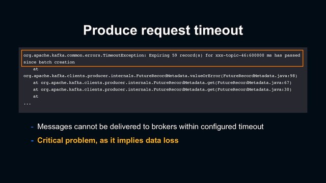 - Critical problem, as it implies data loss
- Messages cannot be delivered to brokers within configured timeout
Produce request timeout
org.apache.kafka.common.errors.TimeoutException: Expiring 59 record(s) for xxx-topic-46:600000 ms has passed
since batch creation
at
org.apache.kafka.clients.producer.internals.FutureRecordMetadata.valueOrError(FutureRecordMetadata.java:98)
at org.apache.kafka.clients.producer.internals.FutureRecordMetadata.get(FutureRecordMetadata.java:67)
at org.apache.kafka.clients.producer.internals.FutureRecordMetadata.get(FutureRecordMetadata.java:30)
at
...
