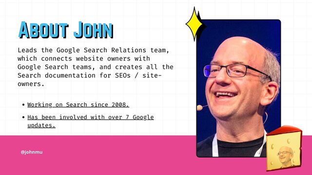 @johnmu
Working on Search since 2008.
Has been involved with over 7 Google
updates.
Leads the Google Search Relations team,
which connects website owners with
Google Search teams, and creates all the
Search documentation for SEOs / site-
owners.
About John
About John

