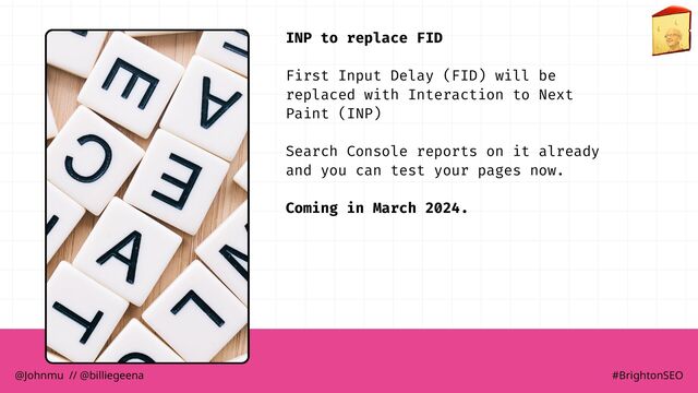 INP to replace FID
First Input Delay (FID) will be
replaced with Interaction to Next
Paint (INP)
Search Console reports on it already
and you can test your pages now.
Coming in March 2024.
@Johnmu // @billiegeena #BrightonSEO
