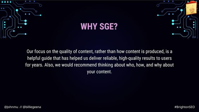 WHY SGE?
Our focus on the quality of content, rather than how content is produced, is a
helpful guide that has helped us deliver reliable, high-quality results to users
for years. Also, we would recommend thinking about who, how, and why about
your content.
@Johnmu // @billiegeena #BrightonSEO

