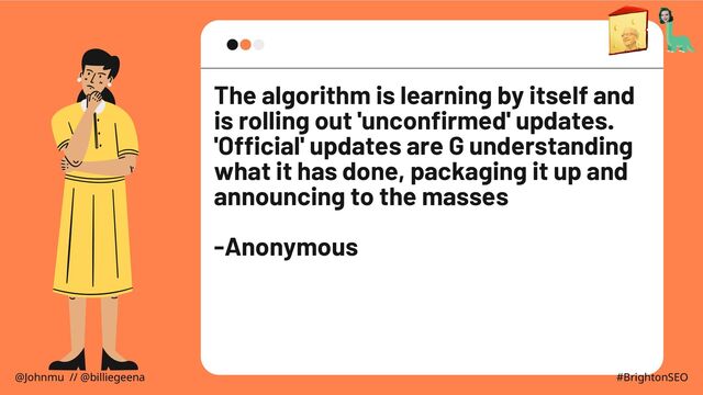 The algorithm is learning by itself and
is rolling out 'unconfirmed' updates.
'Official' updates are G understanding
what it has done, packaging it up and
announcing to the masses
-Anonymous
@Johnmu // @billiegeena #BrightonSEO
