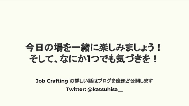 今日の場を一緒に楽しみましょう！
そして、なにか1つでも気づきを！
Job Crafting の詳しい話はブログを後ほど公開します
Twitter: @katsuhisa__
