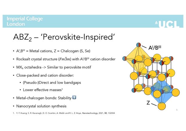 5
ABZ2 – ‘Perovskite-Inspired’
• AI,BIII = Metal cations, Z = Chalcogen (S, Se)
• Rocksalt crystal structure (!"#
3") with AI/BIII cation disorder
• MX6
octahedra -> Similar to perovskite motif
• Close-packed and cation disorder:
• (Pseudo-)Direct and low bandgaps
• Lower effective masses1
• Metal-chalcogen bonds: Stability ⬆
• Nanocrystal solution synthesis
AI/BIII
Z
1. Y.-T. Huang, S. R. Kavanagh, D. O. Scanlon, A. Walsh and R. L. Z. Hoye, Nanotechnology, 2021, 32, 132004
