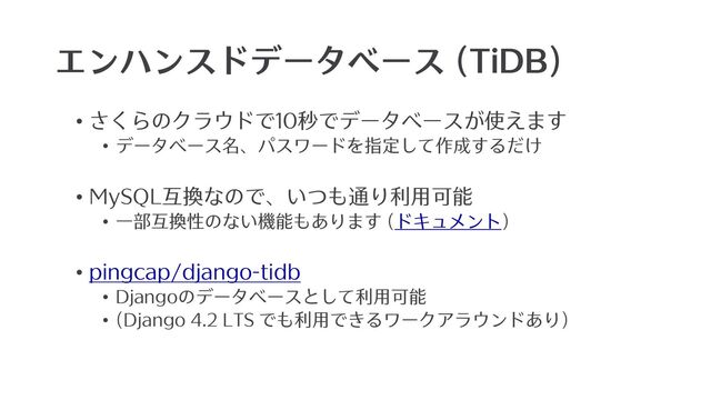 エンハンスドデータベース (TiDB)
• さくらのクラウドで10秒でデータベースが使えます
• データベース名、パスワードを指定して作成するだけ
• MySQL互換なので、いつも通り利⽤可能
• ⼀部互換性のない機能もあります (ドキュメント)
• pingcap/django-tidb
• Djangoのデータベースとして利⽤可能
• (Django 4.2 LTS でも利⽤できるワークアラウンドあり)
