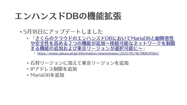 エンハンスドDBの機能拡張
• 5⽉18⽇にアップデートしました
• 「さくらのクラウドのエンハンスドDBにおいてMariaDBと耐障害性
や安全性を⾼める２つの機能が追加〜接続可能なネットワークを制限
する機能の追加および東京リージョンが選択可能に〜」
• https://www.sakura.ad.jp/information/newsreleases/2023/05/18/1968211564/
• ⽯狩リージョンに加えて東京リージョンを追加
• IPアドレス制限を追加
• MariaDBを追加
