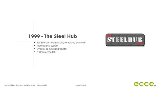 Brighton SEO / e-Commerce Marketing Fringe / September 2023 https://ecce.uk
1999 - The Steel Hub
• Self service steel sourcing & trading platform


• Membership system


• Email & comms aggregator


• e-Commerce 0.5


