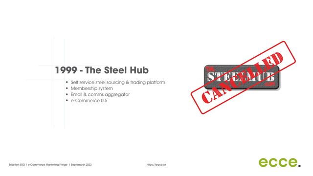 Brighton SEO / e-Commerce Marketing Fringe / September 2023 https://ecce.uk
1999 - The Steel Hub
• Self service steel sourcing & trading platform


• Membership system


• Email & comms aggregator


• e-Commerce 0.5


