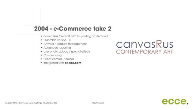 Brighton SEO / e-Commerce Marketing Fringe / September 2023 https://ecce.uk
2004 - e-Commerce take 2
• canvasRus / Want It Print It - printing on demand


• Ensemble version 1.0


• Artwork / product management


• Advanced reporting


• User photo upload / special e
ff
ects


• Custom sizing


• Client comms. / emails


• Integrated with beebo.com


