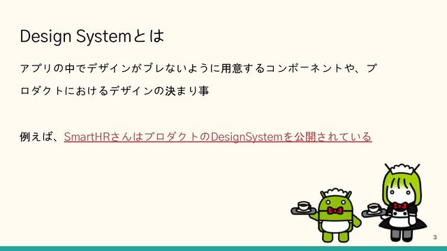 Design Systemとは
アプリの中でデザインがブレないように用意するコンポーネントや、プ
ロダクトにおけるデザインの決まり事
例えば、SmartHRさんはプロダクトのDesignSystemを公開されている
3
