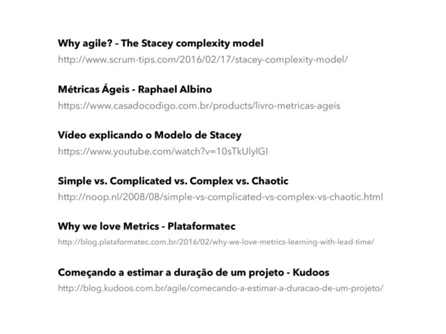 Métricas Ágeis - Raphael Albino
https://www.casadocodigo.com.br/products/livro-metricas-ageis
Why agile? – The Stacey complexity model
http://www.scrum-tips.com/2016/02/17/stacey-complexity-model/
Why we love Metrics - Plataformatec
http://blog.plataformatec.com.br/2016/02/why-we-love-metrics-learning-with-lead-time/
Começando a estimar a duração de um projeto - Kudoos
http://blog.kudoos.com.br/agile/comecando-a-estimar-a-duracao-de-um-projeto/
Vídeo explicando o Modelo de Stacey
https://www.youtube.com/watch?v=10sTkUlylGI
Simple vs. Complicated vs. Complex vs. Chaotic
http://noop.nl/2008/08/simple-vs-complicated-vs-complex-vs-chaotic.html
