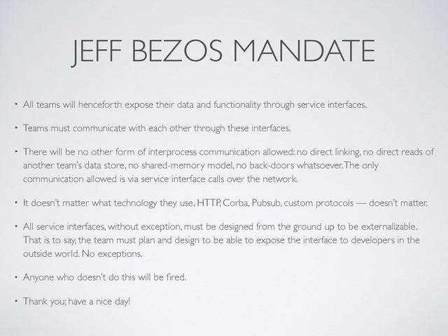 JEFF BEZOS MANDATE
• All teams will henceforth expose their data and functionality through service interfaces.
• Teams must communicate with each other through these interfaces.
• There will be no other form of interprocess communication allowed: no direct linking, no direct reads of
another team’s data store, no shared-memory model, no back-doors whatsoever. The only
communication allowed is via service interface calls over the network.
• It doesn’t matter what technology they use. HTTP, Corba, Pubsub, custom protocols — doesn’t matter.
• All service interfaces, without exception, must be designed from the ground up to be externalizable.
That is to say, the team must plan and design to be able to expose the interface to developers in the
outside world. No exceptions.
• Anyone who doesn’t do this will be ﬁred.
• Thank you; have a nice day!
