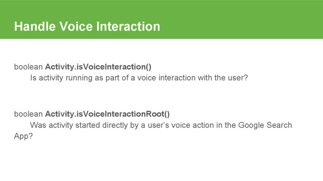 Handle Voice Interaction
boolean Activity.isVoiceInteraction()
Is activity running as part of a voice interaction with the user?
boolean Activity.isVoiceInteractionRoot()
Was activity started directly by a user’s voice action in the Google Search
App?
