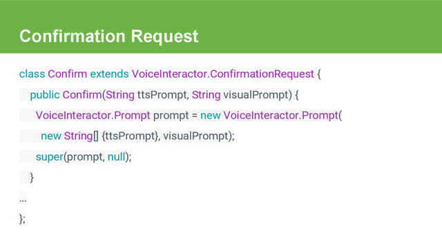 Confirmation Request
class Confirm extends VoiceInteractor.ConfirmationRequest {
public Confirm(String ttsPrompt, String visualPrompt) {
VoiceInteractor.Prompt prompt = new VoiceInteractor.Prompt(
new String[] {ttsPrompt}, visualPrompt);
super(prompt, null);
}
…
};
