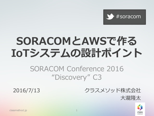 SORACOMとAWSで作る
IoTシステムの設計ポイント
SORACOM Conference 2016
“Discovery” C3
classmethod.jp 1
2016/7/13 クラスメソッド株式会社
⼤瀧隆太
#soracom
