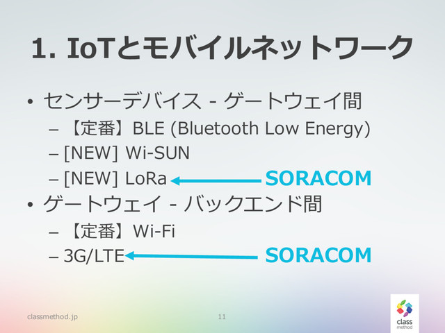 1. IoTとモバイルネットワーク
• センサーデバイス - ゲートウェイ間
– 【定番】BLE (Bluetooth Low Energy)
– [NEW] Wi-SUN
– [NEW] LoRa
• ゲートウェイ - バックエンド間
– 【定番】Wi-Fi
– 3G/LTE
classmethod.jp 11
SORACOM
SORACOM
