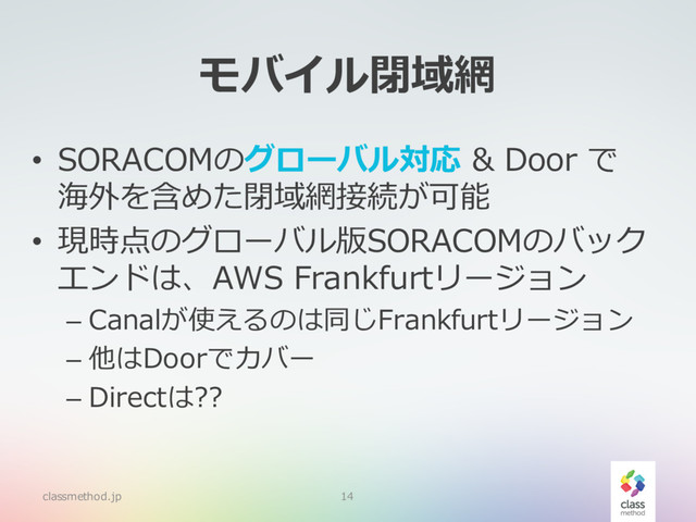 モバイル閉域網
• SORACOMのグローバル対応 & Door で
海外を含めた閉域網接続が可能
• 現時点のグローバル版SORACOMのバック
エンドは、AWS Frankfurtリージョン
– Canalが使えるのは同じFrankfurtリージョン
– 他はDoorでカバー
– Directは??
classmethod.jp 14
