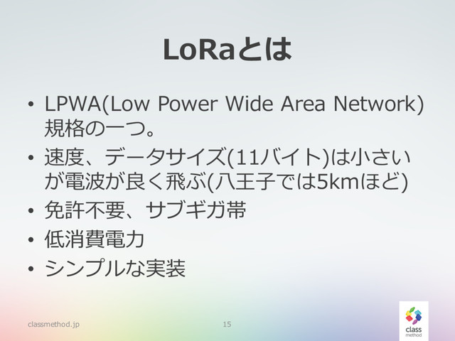 LoRaとは
• LPWA(Low Power Wide Area Network)
規格の⼀つ。
• 速度、データサイズ(11バイト)は⼩さい
が電波が良く⾶ぶ(⼋王⼦では5kmほど)
• 免許不要、サブギガ帯
• 低消費電⼒
• シンプルな実装
classmethod.jp 15
