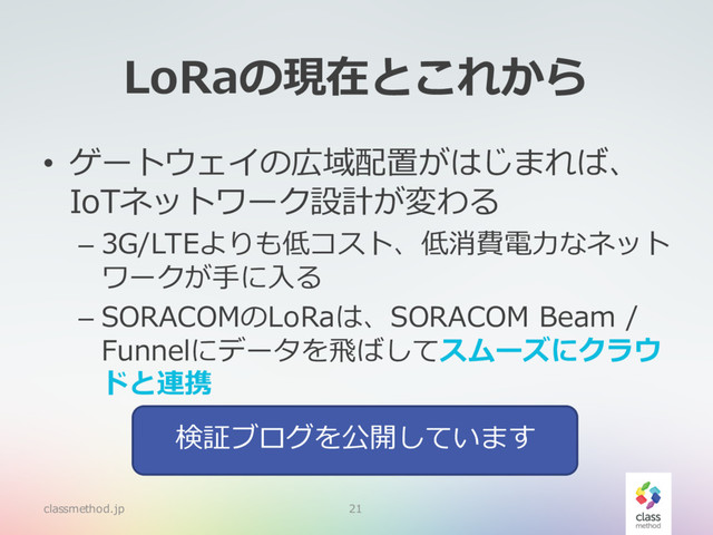 LoRaの現在とこれから
• ゲートウェイの広域配置がはじまれば、
IoTネットワーク設計が変わる
– 3G/LTEよりも低コスト、低消費電⼒なネット
ワークが⼿に⼊る
– SORACOMのLoRaは、SORACOM Beam /
Funnelにデータを⾶ばしてスムーズにクラウ
ドと連携
classmethod.jp 21
検証ブログを公開しています
