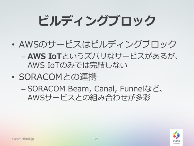 ビルディングブロック
• AWSのサービスはビルディングブロック
– AWS IoTというズバリなサービスがあるが、
AWS IoTのみでは完結しない
• SORACOMとの連携
– SORACOM Beam, Canal, Funnelなど、
AWSサービスとの組み合わせが多彩
classmethod.jp 24
