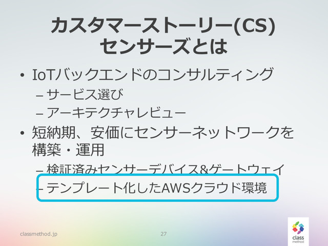 カスタマーストーリー(CS)
センサーズとは
• IoTバックエンドのコンサルティング
– サービス選び
– アーキテクチャレビュー
• 短納期、安価にセンサーネットワークを
構築・運⽤
– 検証済みセンサーデバイス&ゲートウェイ
– テンプレート化したAWSクラウド環境
classmethod.jp 27
