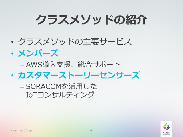 classmethod.jp 4
クラスメソッドの紹介
• クラスメソッドの主要サービス
• メンバーズ
– AWS導⼊⽀援、総合サポート
• カスタマーストーリーセンサーズ
– SORACOMを活⽤した
IoTコンサルティング
