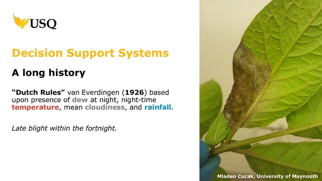 Decision Support Systems
A long history
“Dutch Rules” van Everdingen (1926) based
upon presence of dew at night, night-time
temperature, mean cloudiness, and rainfall.
Late blight within the fortnight.
Mladen Cucak, University of Maynooth
