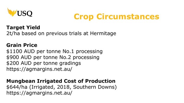 Target Yield
2t/ha based on previous trials at Hermitage
Grain Price
$1100 AUD per tonne No.1 processing
$900 AUD per tonne No.2 processing
$200 AUD per tonne gradings
https://agmargins.net.au/
Mungbean Irrigated Cost of Production
$644/ha (Irrigated, 2018, Southern Downs)
https://agmargins.net.au/
Crop Circumstances
