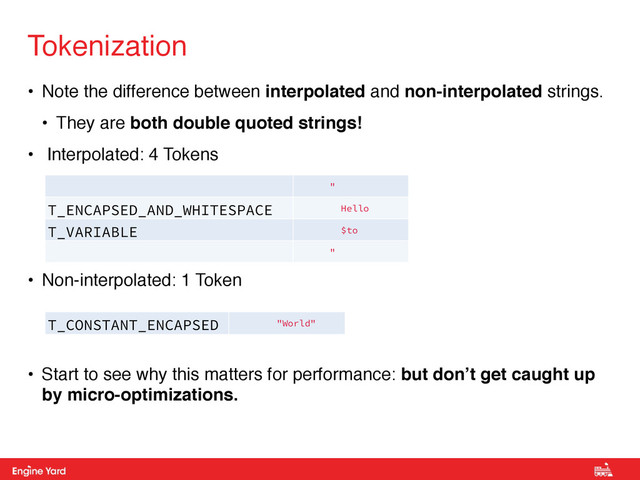 Proprietary and Confidential
• Note the difference between interpolated and non-interpolated strings.!
• They are both double quoted strings!!
• Interpolated: 4 Tokens!
!
!
!
• Non-interpolated: 1 Token!
!
!
• Start to see why this matters for performance: but don’t get caught up
by micro-optimizations.
Tokenization
"
T_ENCAPSED_AND_WHITESPACE Hello
T_VARIABLE $to
"
T_CONSTANT_ENCAPSED
_STRING
"World"

