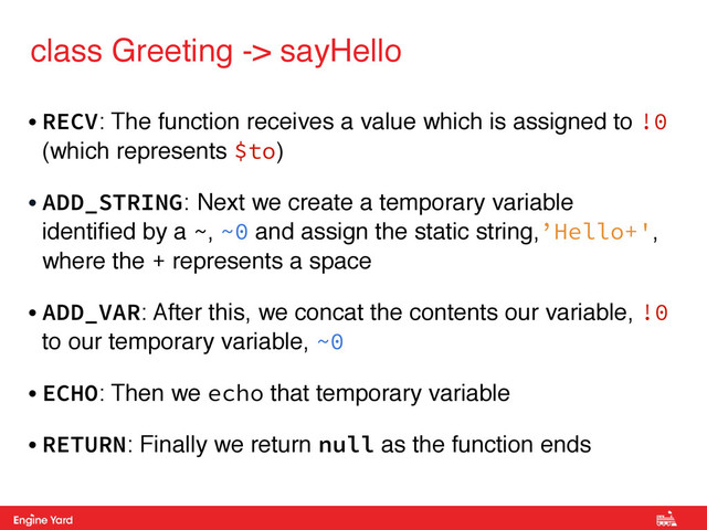 Proprietary and Confidential
class Greeting -> sayHello
• RECV: The function receives a value which is assigned to !0
(which represents $to)
• ADD_STRING: Next we create a temporary variable
identiﬁed by a ~, ~0 and assign the static string,’Hello+',
where the + represents a space!
• ADD_VAR: After this, we concat the contents our variable, !0
to our temporary variable, ~0
• ECHO: Then we echo that temporary variable!
• RETURN: Finally we return null as the function ends
